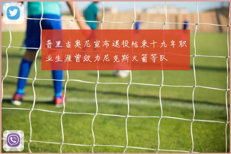 普里吉奥尼宣布退役结束十九年职业生涯曾效力尼克斯火箭等队