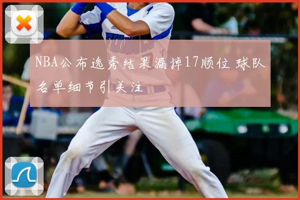 NBA公布选秀结果漏掉17顺位 球队名单细节引关注
