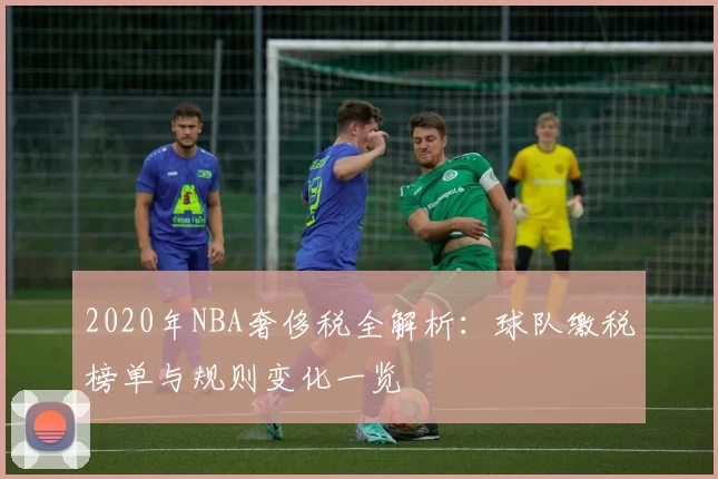2020年NBA奢侈税全解析：球队缴税榜单与规则变化一览