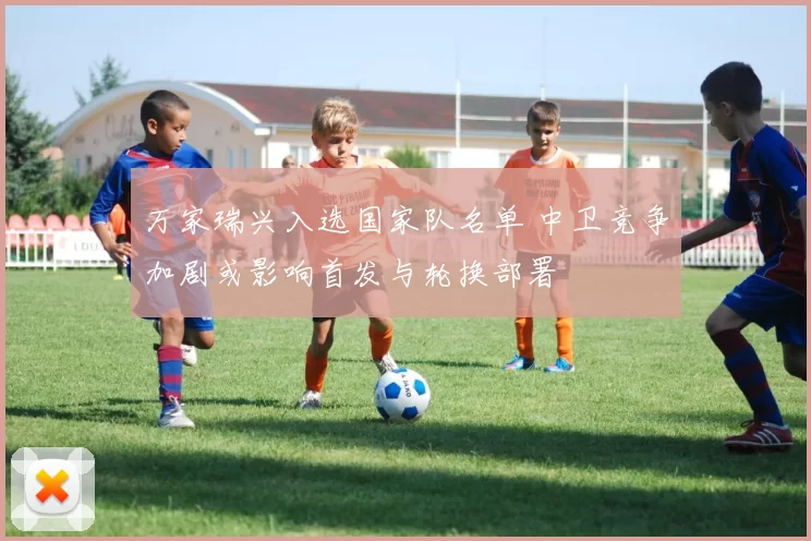 万家瑞兴入选国家队名单 中卫竞争加剧或影响首发与轮换部署