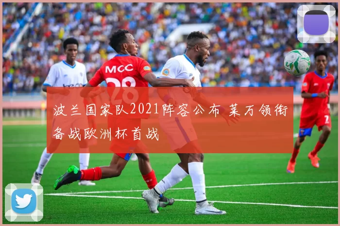 波兰国家队2021阵容公布 莱万领衔备战欧洲杯首战
