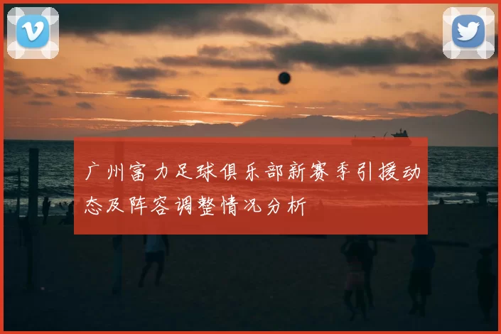 广州富力足球俱乐部新赛季引援动态及阵容调整情况分析