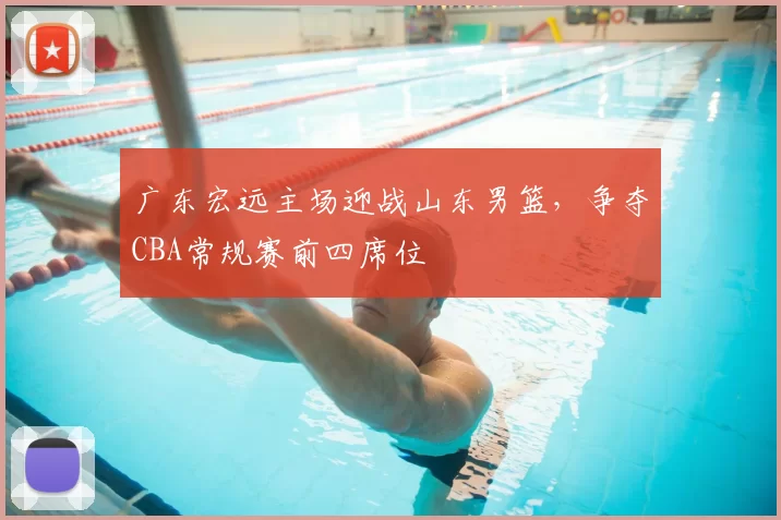 广东宏远主场迎战山东男篮，争夺CBA常规赛前四席位