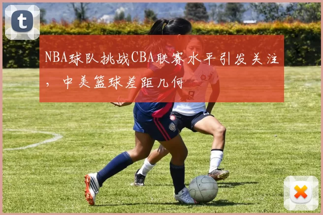 NBA球队挑战CBA联赛水平引发关注，中美篮球差距几何