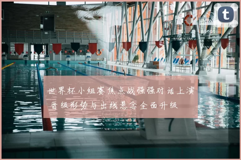 世界杯小组赛焦点战强强对话上演 晋级形势与出线悬念全面升级