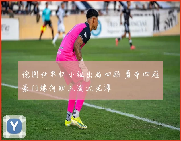 德国世界杯小组出局回顾 勇夺四冠豪门缘何跌入淘汰泥潭