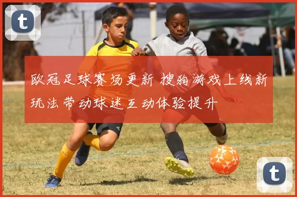 欧冠足球赛场更新 搜狗游戏上线新玩法带动球迷互动体验提升