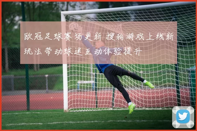 欧冠足球赛场更新 搜狗游戏上线新玩法带动球迷互动体验提升