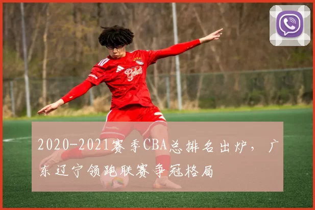 2020-2021赛季CBA总排名出炉，广东辽宁领跑联赛争冠格局