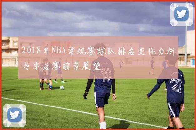 2018年NBA常规赛球队排名变化分析与季后赛前景展望