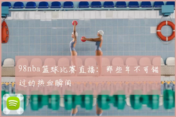 98nba篮球比赛直播：那些年不可错过的热血瞬间