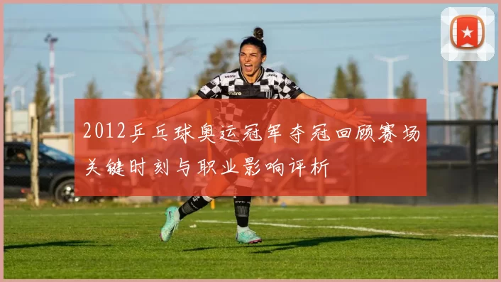 2012乒乓球奥运冠军夺冠回顾赛场关键时刻与职业影响评析