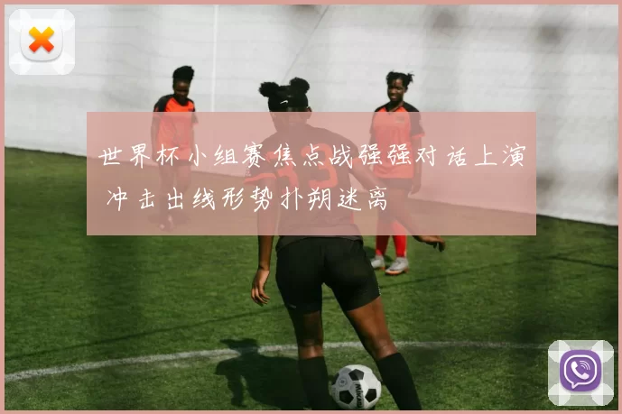 世界杯小组赛焦点战强强对话上演 冲击出线形势扑朔迷离