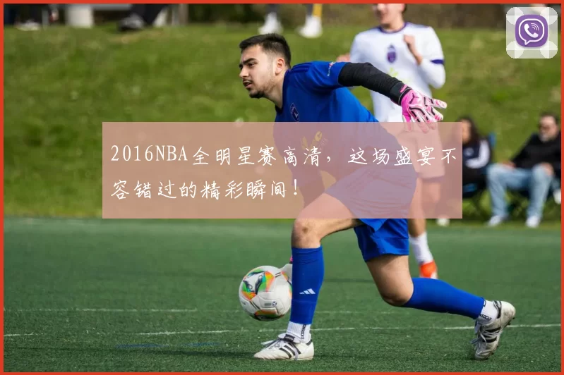 2016NBA全明星赛高清，这场盛宴不容错过的精彩瞬间！