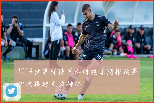 2014世界杯德国加时绝杀阿根廷第四次捧起大力神杯