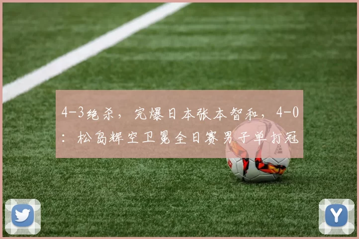 4-3绝杀,完爆日本张本智和,4-0:松岛辉空卫冕全日赛男子单打冠军