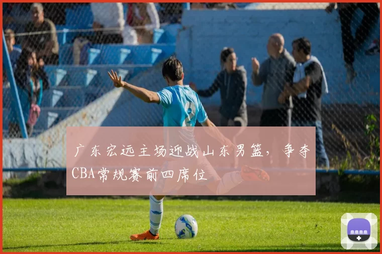 广东宏远主场迎战山东男篮，争夺CBA常规赛前四席位