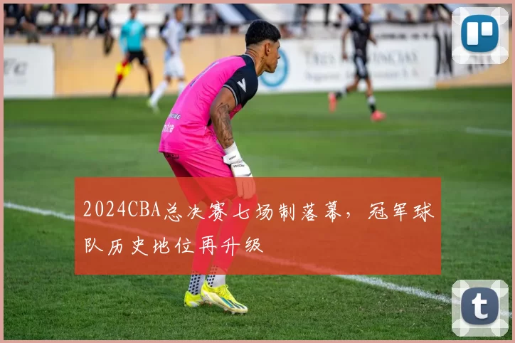 2024CBA总决赛七场制落幕，冠军球队历史地位再升级