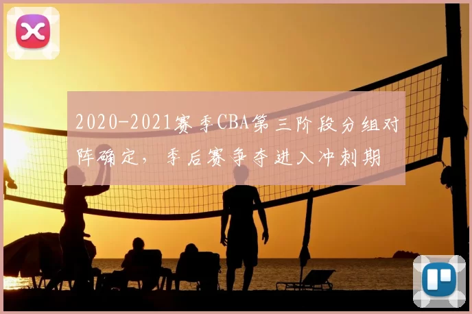 2020-2021赛季CBA第三阶段分组对阵确定，季后赛争夺进入冲刺期