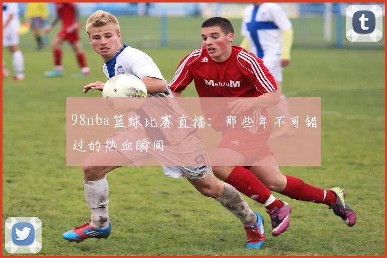 98nba篮球比赛直播:那些年不可错过的热血瞬间