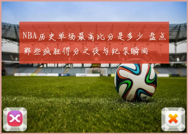 NBA历史单场最高比分是多少 盘点那些疯狂得分之夜与纪录瞬间