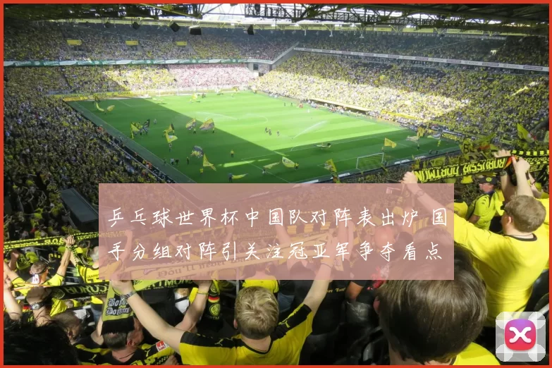 乒乓球世界杯中国队对阵表出炉 国手分组对阵引关注冠亚军争夺看点足