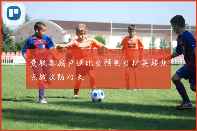 曼联客战卢顿比分预测分析英超焦点战攻防对决