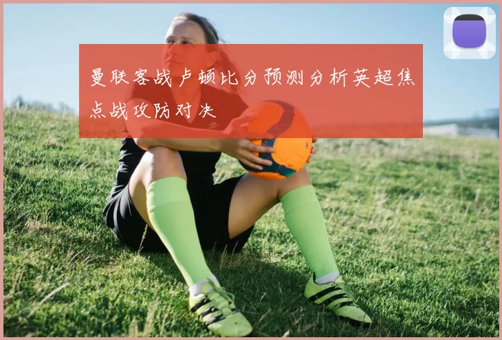 曼联客战卢顿比分预测分析英超焦点战攻防对决