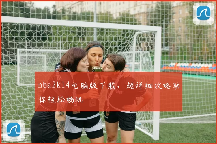nba2k14电脑版下载，超详细攻略助你轻松畅玩