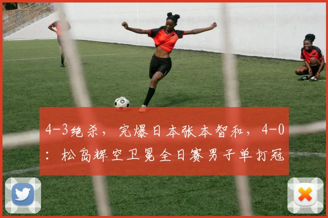 4-3绝杀，完爆日本张本智和，4-0：松岛辉空卫冕全日赛男子单打冠军
