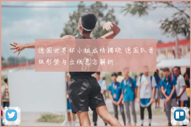 德国世界杯小组成绩揭晓 德国队晋级形势与出线悬念解析