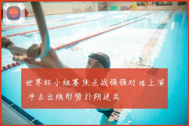 世界杯小组赛焦点战强强对话上演 冲击出线形势扑朔迷离