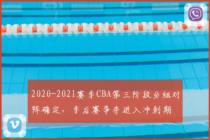2020-2021赛季CBA第三阶段分组对阵确定，季后赛争夺进入冲刺期
