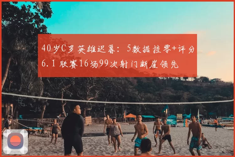 40岁C罗英雄迟暮：5数据挂零+评分6.1 联赛16场99次射门断崖领先