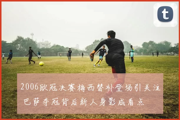 2006欧冠决赛梅西替补登场引关注 巴萨夺冠背后新人身影成看点