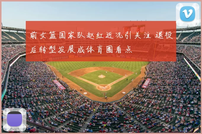 前女篮国家队赵红近况引关注 退役后转型发展成体育圈看点