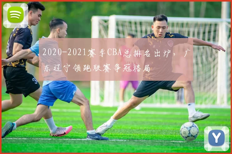 2020-2021赛季CBA总排名出炉，广东辽宁领跑联赛争冠格局