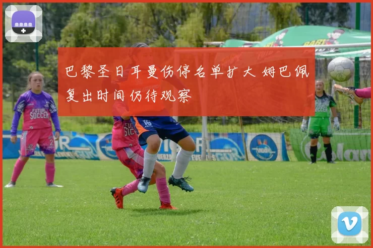 巴黎圣日耳曼伤停名单扩大 姆巴佩复出时间仍待观察