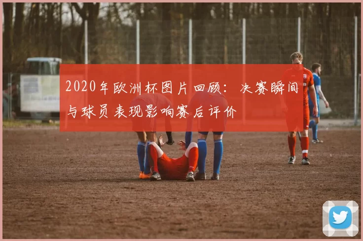 2020年欧洲杯图片回顾：决赛瞬间与球员表现影响赛后评价