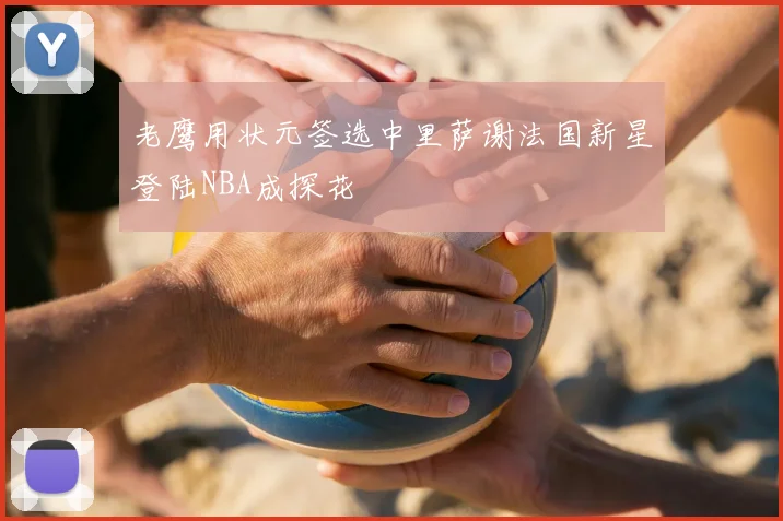 老鹰用状元签选中里萨谢法国新星登陆NBA成探花