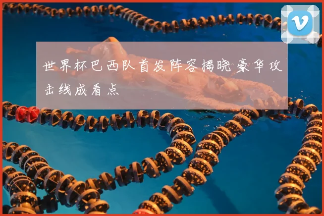 世界杯巴西队首发阵容揭晓 豪华攻击线成看点