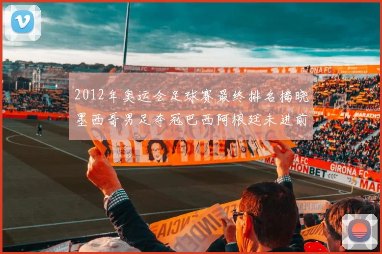 2012年奥运会足球赛最终排名揭晓墨西哥男足夺冠巴西阿根廷未进前三