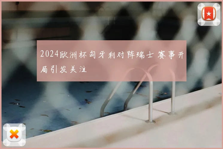 2024欧洲杯匈牙利对阵瑞士 赛事开局引发关注